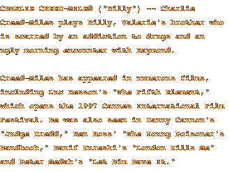 CHARLIE CREED-MILES ('Billy') -- Charlie Creed-Miles plays Billy, Valerie's brother who is scarred by an addiction to drugs and an ugly morning encounter with Raymond. Creed-Miles has appeared in numerous films, including Luc Besson's 'The Fifth Element,' which opens the 1997 Cannes International Film Festival.  He was also seen in Danny Cannon's 'Judge Dredd,' Ben Ross' 'The Young Poisoner's Handbook,' Hanif Kureshi's 'London Kills Me' and Peter Medak's 'Let Him Have It.'