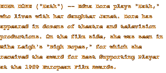 EDNA DORE ('Kath') -- Edna Dore plays 'Kath,' who lives with her daughter Janet.  Dore has appeared in dozens of theatre and television productions.  On the film side, she was seen in Mike Leigh's 'High Hopes,' for which she received the award for Best Supporting Player at the 1989 European Film Awards.