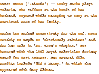 KATHY BURKE ('Valerie') -- Kathy Burke plays Valerie, who suffers at the hands of her husband, Raymond while managing to stay at the emotional core of her family. Burke has worked extensively for the BBC, most notably as Magda on 'Absolutely Fabulous' and, for her role in 'Mr. Wroe's Virgins,' was honored with The 1993 Royal Television Society Award for Best Actress.  Her several film credits include 'Sid & Nancy,' in which she appeared with Gary Oldman.