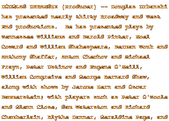 DOUGLAS URBANSKI (Producer) -- Douglas Urbanski has presented nearly thirty Broadway and West End productions.  He has presented plays by Tennessee Williams and Harold Pinter, Noel Coward and William Shakespeare, Herman Wouk and Anthony Shaffer, Anton Checkov and Michael Frayn, Peter Ustinov and Eugene O'Neill, William Congreive and George Bernard Shaw, along with shows by Jerome Kern and Oscar Hammerstein; with players such as Peter O'Toole and Glenn Close, Sam Waterston and Richard Chamberlain, Blythe Danner, Geraldine Page, and