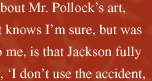 "One thing I learned about Mr. Pollock's art, which any art student knows I'm sure, but was indeed a revelation to me, is that Jackson fully believed and lived by