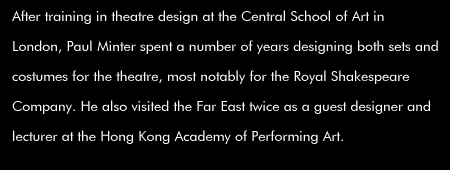 After training in theatre design at the Central School of Art in London, Paul Minter spent a number of years designing both sets and costumes for the theatre, most notably for the Royal Shakespeare Company. He also visited the Far East twice as a guest designer and lecturer at the Hong Kong Academy of Performing Art.