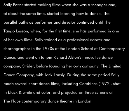 Sally Potter started making films when she was a teenager and, at about the same time, started learning how to dance. The parallel paths as performer and director continued until The Tango Lesson, when, for the first time, she has performed in one of her own films. Sally trained as a professional dancer and choreographer in the 1970's at the London School of Contemporary Dance, and went on to join Richard Alston's innovative dance company, Strider, before founding her own company, The Limited Dance Company, with Jack Lansly. During the same period Sally made several short dance films, including Combines (1972), shot in black & white and color, and projected on three screens at The Place contemporary dance theatre in London.