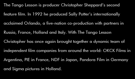 The Tango Lesson is producer Christopher Sheppard's second feature film. In 1992 he produced Sally Potter's internationally acclaimed Orlando, a five-nation co-production with partners in Russia, France, Holland and Italy. With The Tango Lesson  Christopher has once again brought together a dynamic team of independent film companies from around the world: OKCK Films in Argentina, PIE in France, NDF in Japan, Pandora Film in Germany and Sigma pictures in Holland.