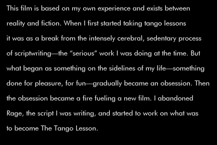 This film is based on my own experience and exists between reality and fiction. When I first started taking tango lessons it was as a break from the intensely cerebral, sedentary process of scriptwriting--the 